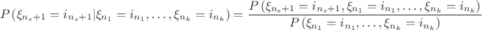 $$
P\left( {\xi _{n_s  + 1}  = i_{n_s  + 1} |\xi _{n_1 }  = i_{n_1 } , \ldots ,\xi _{n_k }  = i_{n_k } } \right) = \frac{{P\left( {\xi _{n_s  + 1}  = i_{n_s  + 1} ,\xi _{n_1 }  = i_{n_1 } , \ldots ,\xi _{n_k }  = i_{n_k } } \right)}}{{P\left( {\xi _{n_1 }  = i_{n_1 } , \ldots ,\xi _{n_k }  = i_{n_k } } \right)}}
$$
