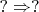 $?\Rightarrow?$