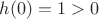 $h(0)=1>0$