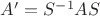 $A' = S^{-1} A S$