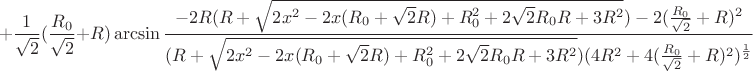 $$+\frac{1}{\sqrt{2}}(\frac{R_{0}}{\sqrt{2}}+R)\arcsin\frac{-2R(R+\sqrt{2x^2-2x(R_{0}+\sqrt{2}R)+R_{0}^2+2\sqrt{2}R_{0}R+3R^2})-2(\frac{R_{0}}{\sqrt{2}}+R)^2}{(R+\sqrt{2x^2-2x(R_{0}+\sqrt{2}R)+R_{0}^2+2\sqrt{2}R_{0}R+3R^2})(4R^2+4(\frac{R_{0}}{\sqrt{2}}+R)^2)^\frac{1}{2}}$$
