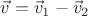 $\vec{v}=\vec{v}_1-\vec{v}_2$