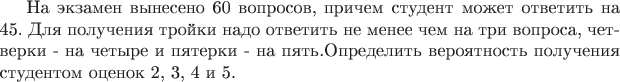 На экзамен вынесено 60 вопросов, причем студент может ответить на 45. Для получения тройки надо ответить не менее чем на три вопроса, четверки - на четыре и пятерки - на пять.Определить вероятность получения студентом оценок 2, 3, 4 и 5. На экзамен вынесено 60 вопросов, причем студент может ответить на 45. Для получения тройки надо ответить не менее чем на три вопроса, четверки - на четыре и пятерки - на пять.Определить вероятность получения студентом оценок 2, 3, 4 и 5.