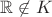 $\mathbb{R} \not\in K$