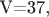 V=37,