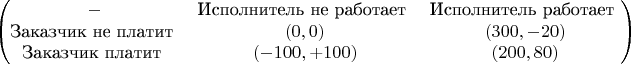 $$\begin{pmatrix}
- & ${Исполнитель не работает} & ${Исполнитель работает} \\
${Заказчик не платит} & (0,0) & (300,-20) \\
${Заказчик платит} & (-100,+100) & (200, 80) 
\end{pmatrix}$$