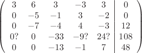 $$\left(\begin{array}{ccccc|c}3& 6& 3&-3&3&0\\0&-5& -1&3&-2&0\\0&-7&-4&4&-3&12\\0?& 0& -33& -9?&24?&108\\0&0& -13& -1&7&48\\\end{array}\right)$$