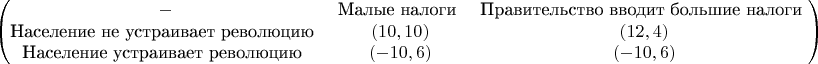 $$\begin{pmatrix}
- & ${Малые налоги} & ${Правительство вводит большие налоги} \\
${Население не устраивает революцию} & (10,10) & (12,4) \\
${Население устраивает революцию} & (-10,6) & (-10,6) 
\end{pmatrix}$$