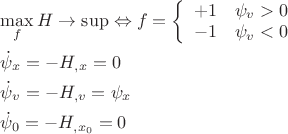 $\[
\begin{gathered}
  \mathop {\max }\limits_f H \to \sup  \Leftrightarrow f = \left\{ {\begin{array}{*{20}c}
   { + 1} & {\psi _v  > 0}  \\
   { - 1} & {\psi _v  < 0}  \\

 \end{array} } \right. \hfill \\
  \dot \psi _x  =  - H_{,x}  = 0 \hfill \\
  \dot \psi _v  =  - H_{,v}  = \psi _x  \hfill \\
  \dot \psi _0  =  - H_{,x_0 }  = 0 \hfill \\ 
\end{gathered} 
\]
$