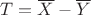 $T=\overline X - \overline Y$ $T=\overline X - \overline Y$