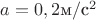 $a = 0,2 \text{м}/\text{с}^2$