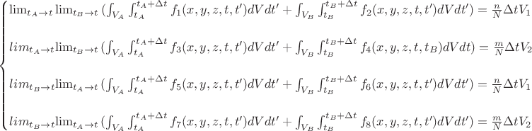 $
\begin{cases}\lim_{t_{A} \to t}{\lim_{t_{B} \to t}{(\int_{V_A}\int_{t_A}^{t_A+\Delta t}f_{1}(x,y,z,t,t')dVdt'}+\int_{V_B}\int_{t_B}^{t_B+\Delta t}f_{2}(x,y,z,t,t')dVdt')=\frac{n}{N} \Delta t V_{1}}\\\\lim_{t_{A} \to t}{\lim_{t_{B} \to t}{(\int_{V_A}\int_{t_A}^{t_A+\Delta t}f_{3}(x,y,z,t,t')dVdt'}+\int_{V_B}\int_{t_B}^{t_B+\Delta t}f_{4}(x,y,z,t,t_B)dVdt)=\frac{m}{N} \Delta t V_{2}}\\\\lim_{t_{B} \to t}{\lim_{t_{A} \to t}{(\int_{V_A}\int_{t_A}^{t_A+\Delta t}f_{5}(x,y,z,t,t')dVdt'}+\int_{V_B}\int_{t_B}^{t_B+\Delta t}f_{6}(x,y,z,t,t')dVdt')=\frac{n}{N} \Delta t V_{1}}\\\\lim_{t_{B} \to t}{\lim_{t_{A} \to t}{(\int_{V_A}\int_{t_A}^{t_A+\Delta t}f_{7}(x,y,z,t,t')dVdt'}+\int_{V_B}\int_{t_B}^{t_B+\Delta t}f_{8}(x,y,z,t,t')dVdt')=\frac{m}{N} \Delta t V_{2}}\end{cases}$