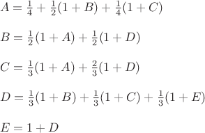 $\\A=\frac 1 4+\frac 1 2(1+B)+\frac 1 4(1+C)\\
\\
B=\frac 1 2(1+A)+\frac 1 2(1+D)\\
\\
C=\frac 1 3(1+A)+\frac 2 3(1+D)\\
\\
D=\frac 1 3(1+B)+\frac 1 3(1+C)+\frac 1 3(1+E)\\
\\
E=1+D$