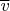 $\overline{v}$