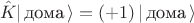 $$\hat K | \, \text{дома} \, \rangle=(+1)\, | \, \text{дома} \, \rangle$$