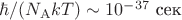 $\hbar/(N_{\mathrm{A}}kT)\sim 10^{-37}\text{ сек}$