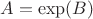 $A = \exp(B)$