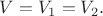 $V=V_1=V_2.$