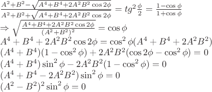 \[
\begin{array}{l}
 \frac{{A^2  + B^2  - \sqrt {A^4  + B^4  + 2A^2 B^2 \cos 2\phi } }}{{A^2  + B^2  + \sqrt {A^4  + B^4  + 2A^2 B^2 \cos 2\phi } }} = tg^2 \frac{\phi }{2} = \frac{{1 - \cos \phi }}{{1 + \cos \phi }} \\ 
  \Rightarrow \sqrt {\frac{{A^4  + B^4  + 2A^2 B^2 \cos 2\phi }}{{(A^2  + B^2 )^2 }}}  = \cos \phi  \\ 
 A^4  + B^4  + 2A^2 B^2 \cos 2\phi  = \cos ^2 \phi (A^4  + B^4  + 2A^2 B^2 ) \\ 
 (A^4  + B^4 )(1 - \cos ^2 \phi ) + 2A^2 B^2 (\cos 2\phi  - \cos ^2 \phi ) = 0 \\ 
 (A^4  + B^4 )\sin ^2 \phi  - 2A^2 B^2 (1 - \cos ^2 \phi ) = 0 \\ 
 (A^4  + B^4  - 2A^2 B^2 )\sin ^2 \phi  = 0 \\ 
 (A^2  - B^2 )^2 \sin ^2 \phi  = 0 \\ 
 \end{array}
\]