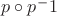 ${p}\circ {p ^ -1}$