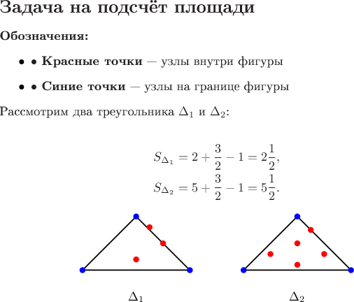 $\section*{Задача на подсчёт площади}
\noindent \textbf{Обозначения:}
\begin{itemize}
    \item $\bullet$ \textbf{Красные точки}~--- узлы внутри фигуры
    \item $\bullet$ \textbf{Синие точки}~--- узлы на границе фигуры
\end{itemize}

\noindent Рассмотрим два треугольника $\Delta_1$ и $\Delta_2$:

\begin{align*}
    S_{\Delta_1} &= 2 + \frac{3}{2} - 1 = 2\frac{1}{2}, \\
    S_{\Delta_2} &= 5 + \frac{3}{2} - 1 = 5\frac{1}{2}.
\end{align*}

\begin{center}
\begin{tikzpicture}[scale=1.5]
    % Треугольник Delta_1
    \draw[thick] (0,0) -- (1,1) -- (2,0) -- cycle;
    \fill[red] (1.5,0.5) circle (1.5pt);
    \fill[red] (1,0.2) circle (1.5pt);
    \fill[red] (1.25,0.8) circle (1.5pt);
    \fill[blue] (0,0) circle (1.5pt);
    \fill[blue] (1,1) circle (1.5pt);
    \fill[blue] (2,0) circle (1.5pt);
    \node at (1,-0.5) {$\Delta_1$};

    % Треугольник Delta_2
    \draw[thick] (3,0) -- (4,1) -- (5,0) -- cycle;
    \fill[red] (3.5,0.3) circle (1.5pt);
    \fill[red] (4,0.5) circle (1.5pt);
    \fill[red] (4.5,0.3) circle (1.5pt);
    \fill[red] (4.25,0.75) circle (1.5pt);
    \fill[red] (4.0,0.1) circle (1.5pt);
    \fill[blue] (3,0) circle (1.5pt);
    \fill[blue] (4,1) circle (1.5pt);
    \fill[blue] (5,0) circle (1.5pt);
    \node at (4,-0.5) {$\Delta_2$};
\end{tikzpicture}
\end{center}
$