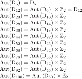 $$\begin{tabular}{l}
\mathrm{Aut}\left(\mathrm{D}_6\right)\;\!\;=\mathrm{D}_6\\
\mathrm{Aut}\left(\mathrm{D}_{12}\right)=\mathrm{Aut}\left(\mathrm{D}_6\right)\;\!\;\times\mathbb{Z}_2=\mathrm{D}_{12}\\
\mathrm{Aut}\left(\mathrm{D}_{20}\right)=\mathrm{Aut}\left(\mathrm{D}_{10}\right)\times\mathbb{Z}_2\\
\mathrm{Aut}\left(\mathrm{D}_{28}\right)=\mathrm{Aut}\left(\mathrm{D}_{14}\right)\times\mathbb{Z}_2\\
\mathrm{Aut}\left(\mathrm{D}_{36}\right)=\mathrm{Aut}\left(\mathrm{D}_{18}\right)\times\mathbb{Z}_2\\
\mathrm{Aut}\left(\mathrm{D}_{44}\right)=\mathrm{Aut}\left(\mathrm{D}_{22}\right)\times\mathbb{Z}_2\\
\mathrm{Aut}\left(\mathrm{D}_{52}\right)=\mathrm{Aut}\left(\mathrm{D}_{26}\right)\times\mathbb{Z}_2\\
\mathrm{Aut}\left(\mathrm{D}_{68}\right)=\mathrm{Aut}\left(\mathrm{D}_{34}\right)\times\mathbb{Z}_2\\
\mathrm{Aut}\left(\mathrm{D}_{76}\right)=\mathrm{Aut}\left(\mathrm{D}_{38}\right)\times\mathbb{Z}_2\\
\mathrm{Aut}\left(\mathrm{D}_{84}\right)=\mathrm{Aut}\left(\mathrm{D}_{42}\right)\times\mathbb{Z}_2\\
\mathrm{Aut}\left(\mathrm{D}_{92}\right)=\mathrm{Aut}\left(\mathrm{D}_{46}\right)\times\mathbb{Z}_2\\
\mathrm{Aut}\left(\mathrm{D}_{100}\right)=\mathrm{Aut}\left(\mathrm{D}_{50}\right)\times\mathbb{Z}_2\\
\end{tabular}$$