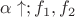 $\alpha \uparrow; f_1, f_2$