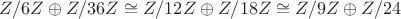 $Z/6Z\oplus Z/36Z \cong Z/12Z\oplus Z/18 Z \cong Z/9Z\oplus Z/24 $