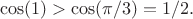 $$\cos(1) > \cos (\pi/3) = 1/2.$$ $$\cos(1) > \cos (\pi/3) = 1/2.$$