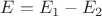 $E = E_1 - E_2$