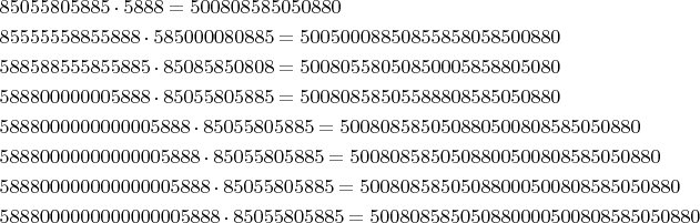 \begin{align*}
&85055805885 \cdot 5888=500808585050880\\
&85555558855888 \cdot 585000080885=50050008850855858058500880\\
&588588555855885\cdot 85085850808=50080558050850005858805080\\
&588800000005888\cdot 85055805885=50080858505588808585050880\\
&5888000000000005888\cdot 85055805885=500808585050880500808585050880\\
&58880000000000005888\cdot 85055805885=5008085850508800500808585050880\\
&588800000000000005888\cdot 85055805885=50080858505088000500808585050880\\
&5888000000000000005888\cdot 85055805885=500808585050880000500808585050880
\end{align*}