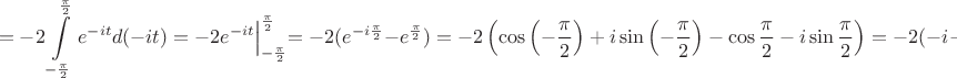 $$
=-2\int \limits_ {-\frac{\pi}{2}}^{\frac{\pi}{2}} e^{-it}d(-it)=
-2e^{-it}\Bigl|_{-\frac{\pi}{2}}^{\frac{\pi}{2}}=-2(e^{-i\frac{\pi}{2}}-e^{\frac{\pi}{2}})=
-2\left(\cos \left( -\frac{\pi}{2}\right)+i\sin \left( -\frac{\pi}{2}\right)-\cos  \frac{\pi}{2}-
i\sin  \frac{\pi}{2}\right)=-2(-i-i)=4i.
$$