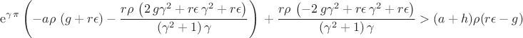 $${\[\displaystyle {{\rm e}^{\gamma\,\pi }} \left( -a\rho\, \left( g+r\epsilon \right) -{\frac {r\rho\, \left( 2\,g{\gamma}^{2}+r\epsilon\,{\gamma}^{2}+r\epsilon \right) }{ \left( {\gamma}^{2}+1 \right) \gamma}} \right) \\
\mbox{}+{\frac {r\rho\, \left( -2\,g{\gamma}^{2}+r\epsilon\,{\gamma}^{2}+r\epsilon \right) }{ \left( {\gamma}^{2}+1 \right) \gamma}}>(a+h)\rho (r\epsilon-g)\]}$$