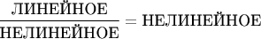 $\dfrac{\text{ЛИНЕЙНОЕ}}{\text{НЕЛИНЕЙНОЕ}} = \text{НЕЛИНЕЙНОЕ}$