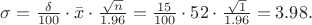 $\sigma=\frac{\delta}{100}\cdot\bar{x}\cdot\frac{\sqrt{n}}{1.96}=\frac{15}{100}\cdot52\cdot\frac{\sqrt{1}}{1.96}=3.98.$ $\sigma=\frac{\delta}{100}\cdot\bar{x}\cdot\frac{\sqrt{n}}{1.96}=\frac{15}{100}\cdot52\cdot\frac{\sqrt{1}}{1.96}=3.98.$