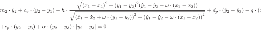 $\[\begin{gathered}
  {m_2} \cdot {{\ddot y}_2} + {c_v} \cdot ({y_2} - {y_1}) - h \cdot \frac{{\sqrt {{{({x_1} - {x_2})}^2} + {{({y_1} - {y_2})}^2}} ({{\dot y}_1} - {{\dot y}_2} - \omega  \cdot ({x_1} - {x_2}))}}
{{\sqrt {{{({{\dot x}_1} - {{\dot x}_2} + \omega  \cdot ({y_1} - {y_2}))}^2} + {{({{\dot y}_1} - {{\dot y}_2} - \omega  \cdot ({x_1} - {x_2}))}^2}} }} + {d_p} \cdot ({{\dot y}_2} - {{\dot y}_3}) - q \cdot ({{\dot x}_2} - {{\dot x}_3}) +  \hfill \\
   + {c_p} \cdot ({y_2} - {y_3}) + \alpha  \cdot ({y_2} - {y_3}) \cdot \left| {{y_2} - {y_3}} \right| = 0 \hfill \\ 
\end{gathered} \]
$