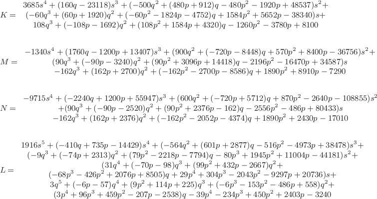 \small\begin{align*}
&K=\begin{array}{c}
3685s^4+(160q-23118)s^3+(-500q^2+(480p+912)q-480p^2-1920p+48537)s^2+\\
(-60q^3+(60p+1920)q^2+(-60p^2-1824p-4752)q+1584p^2+5652p-38340)s+\\
108q^3+(-108p-1692)q^2+(108p^2+1584p+4320)q-1260p^2-3780p+8100
\end{array}\\\\
&M=\begin{array}{c}
-1340s^4+(1760q-1200p+13407)s^3+(900q^2+(-720p-8448)q+570p^2+8400p-36756)s^2+\\
(90q^3+(-90p-3240)q^2+(90p^2+3096p+14418)q-2196p^2-16470p+34587)s\\
-162q^3+(162p+2700)q^2+(-162p^2-2700p-8586)q+1890p^2+8910p-7290
\end{array}\\\\
&N=\begin{array}{c}
-9715s^4+(-2240q+1200p+55947)s^3+(600q^2+(-720p+5712)q+870p^2-2640p-108855)s^2\\
+(90q^3+(-90p-2520)q^2+(90p^2+2376p-162)q-2556p^2-486p+80433)s\\
-162q^3+(162p+2376)q^2+(-162p^2-2052p-4374)q+1890p^2+2430p-17010
\end{array}\\\\
&L=\begin{array}{c}
1916s^5+(-410q+735p-14429)s^4+(-564q^2+(601p+2877)q-516p^2-4973p+38478)s^3+\\
(-9q^3+(-74p+2313)q^2+(79p^2-2218p-7794)q-80p^3+1945p^2+11004p-44181)s^2+\\
(31q^4+(-70p-98)q^3+(99p^2+432p-2667)q^2+\\
(-68p^3-426p^2+2076p+8505)q+29p^4+304p^3-2043p^2-9297p+20736)s+\\
3q^5+(-6p-57)q^4+(9p^2+114p+225)q^3+(-6p^3-153p^2-486p+558)q^2+\\
(3p^4+96p^3+459p^2-207p-2538)q-39p^4-234p^3+450p^2+2403p-3240 
\end{array}
\end{align*}