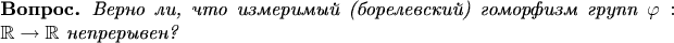 \newtheorem*{question}{Вопрос}
\begin{question} 
Верно ли, что измеримый (борелевский) гоморфизм групп $\varphi: \mathbb{R}\to \mathbb{R}$ непрерывен?
\end{question}