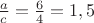 $\frac{a}{c}=\frac{6}{4}=1,5$