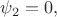 $\psi_2=0,$