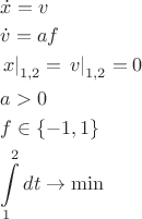 $\[
\begin{gathered}
  \dot x = v \hfill \\
  \dot v = af \hfill \\
  \left. x \right|_{1,2}  = \left. v \right|_{1,2}  = 0 \hfill \\
  a > 0 \hfill \\
  f \in \left\{ { - 1,1} \right\} \hfill \\
  \int\limits_1^2 {dt}  \to \min  \hfill \\ 
\end{gathered} 
\]
$