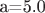 a=5.0
