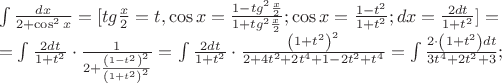 $\begin{array}{l}
 \int {\frac{{dx}}{{2 + \cos ^2 x}}}  = [tg\frac{x}{2} = t,\cos x = \frac{{1 - tg^2 \frac{x}{2}}}{{1 + tg^2 \frac{x}{2}}};\cos x = \frac{{1 - t^2 }}{{1 + t^2 }};dx = \frac{{2dt}}{{1 + t^2 }}] =  \\ 
  = \int {\frac{{2dt}}{{1 + t^2 }} \cdot \frac{1}{{2 + \frac{{\left( {1 - t^2 } \right)^2 }}{{\left( {1 + t^2 } \right)^2 }}}}}  = \int {\frac{{2dt}}{{1 + t^2 }} \cdot \frac{{\left( {1 + t^2 } \right)^2 }}{{2 + 4t^2  + 2t^4  + 1 - 2t^2  + t^4 }}}  = \int {\frac{{2 \cdot \left( {1 + t^2 } \right)dt}}{{3t^4  + 2t^2  + 3}}} ; \\ 
 \end{array}$