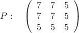 $P:\quad\left( \begin{array}{ccc} 7 & 7 & 5 \\ 
7 & 7 & 5 \\5 & 5 & 5 \end {array} \right)
$