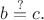 $b\stackrel{?}{=}c.$
