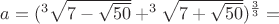 $a=(^3\sqrt{7-\sqrt{50}}+^3\sqrt{7+\sqrt{50}})^{\frac{3}{3}}=$