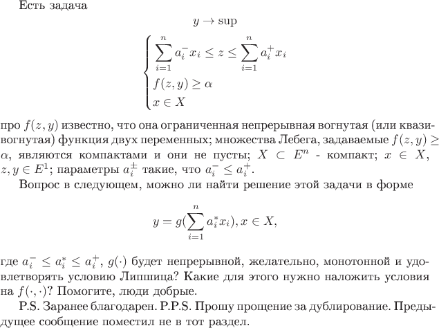 Есть задача
	\[
		y \to \sup
	\]
	\[
	\left\{
	\begin{aligned}
		&\sum_{i = 1}^{n}a_{i}^{-}x_{i} \leq z \leq \sum_{i=1}^{n}a_{i}^{+}x_{i} \\
		&f(z,y) \geq \alpha \\
		&x \in X \\
	\end{aligned}
	\right.
	\]
	про $f(z,y)$ известно, что она ограниченная непрерывная вогнутая (или квази-вогнутая) 
	функция двух переменных; множества Лебега, задаваемые $f(z,y) \geq \alpha$, 
	являются компактами и они не пусты; $X \subset E^{n}$ - компакт; 
	$x \in X$, $z,y \in E^{1}$; параметры $a^{\pm}_{i}$
	такие, что $a^{-}_{i} \leq a^{+}_{i}$. 
	
	Вопрос в следующем, можно ли найти решение этой задачи в форме
	\[
		y = g(\sum_{i=1}^{n}a^{*}_{i}x_{i}), x \in X,
	\]
	где $a^{-}_{i} \leq a^{*}_{i} \leq a^{+}_{i}$, $g(\cdot)$ будет непрерывной,
	желательно, монотонной и удовлетворять условию Липшица? Какие для этого нужно
	наложить условия на $f(\cdot,\cdot)$? Помогите, люди добрые. 
	
	P.S. Заранее благодарен.
         P.P.S. Прошу прощение за дублирование. 
         Предыдущее сообщение поместил не в тот раздел.