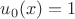 $u_0(x) = 1$