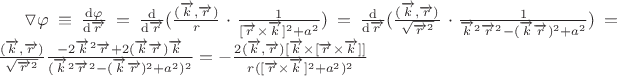 $\triangledown \varphi  \equiv \frac{\mathrm{d} \varphi}{\mathrm{d} \overrightarrow{r}} =\frac{\mathrm{d} }{\mathrm{d} \overrightarrow{r}} ( \frac{(\overrightarrow{k},\overrightarrow{r})}{r} \cdot \frac{1}{[\overrightarrow{r} \times \overrightarrow{k}]^2+a^2})=\frac{\mathrm{d} }{\mathrm{d} \overrightarrow{r}} ( \frac{(\overrightarrow{k},\overrightarrow{r})^}{\sqrt{\overrightarrow{r}^2}} \cdot \frac{1}{\overrightarrow{k}^2\overrightarrow{r}^2-(\overrightarrow{k}\overrightarrow{r})^2+a^2}) = \frac{(\overrightarrow{k},\overrightarrow{r})}{\sqrt{\overrightarrow{r}^2}}\frac{-2\overrightarrow{k}^2\overrightarrow{r}+2(\overrightarrow{k}\overrightarrow{r})\overrightarrow{k}}{(\overrightarrow{k}^2\overrightarrow{r}^2-(\overrightarrow{k}\overrightarrow{r})^2+a^2)^2}=-\frac{2(\overrightarrow{k},\overrightarrow{r})[\overrightarrow{k} \times [\overrightarrow{r} \times \overrightarrow{k} ]]}{r([\overrightarrow{r} \times \overrightarrow{k}]^2+a^2)^2}$