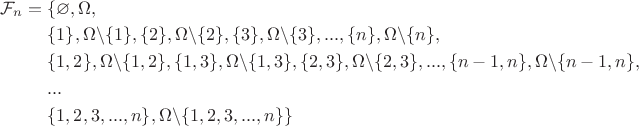 $
\begin{aligned}
\mathcal{F}_n ={} & \{\varnothing, \Omega, \\
& \{1\}, \Omega\backslash\{1\}, \{2\}, \Omega\backslash\{2\}, \{3\}, \Omega\backslash\{3\}, ... ,\{n\}, \Omega\backslash\{n\}, \\ 
& \{1,2\}, \Omega\backslash\{1,2\}, \{1,3\}, \Omega\backslash\{1,3\}, \{2,3\}, \Omega\backslash\{2,3\},..., \{n-1,n\}, \Omega\backslash\{n-1,n\}, \\
& ... \\
& \{1,2,3,...,n\}, \Omega\backslash\{1,2,3,...,n\}\}
\end{aligned}
$